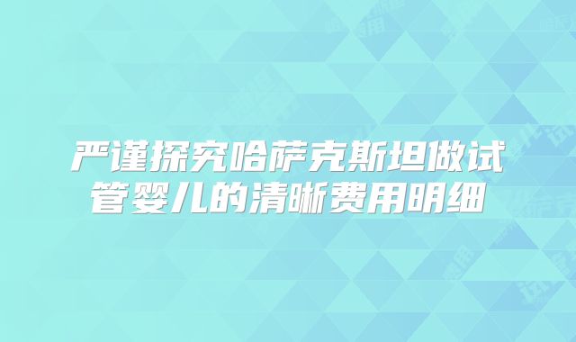 严谨探究哈萨克斯坦做试管婴儿的清晰费用明细