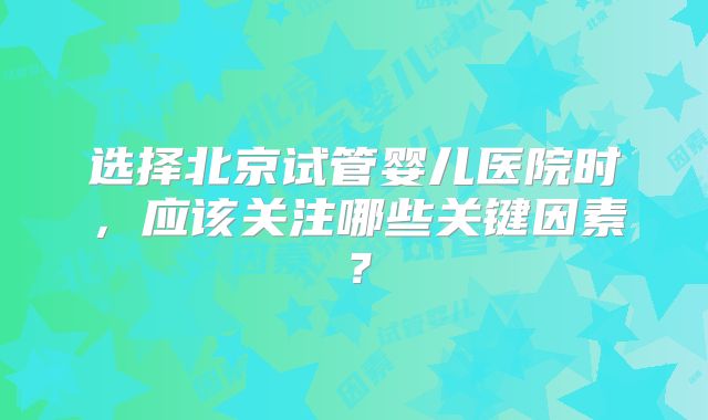 选择北京试管婴儿医院时，应该关注哪些关键因素？