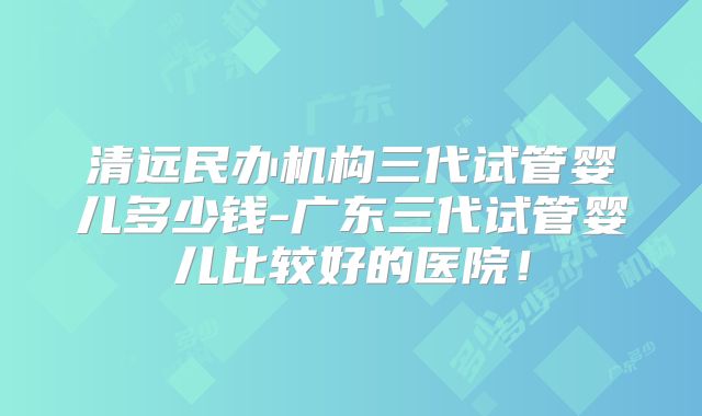 清远民办机构三代试管婴儿多少钱-广东三代试管婴儿比较好的医院！