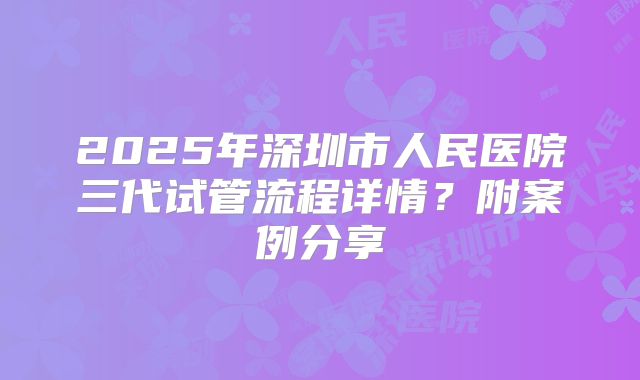 2025年深圳市人民医院三代试管流程详情？附案例分享