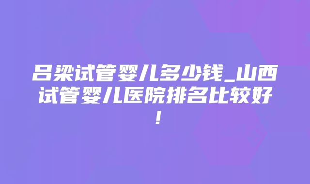 吕梁试管婴儿多少钱_山西试管婴儿医院排名比较好!