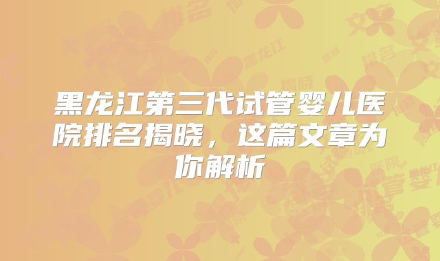 黑龙江第三代试管婴儿医院排名揭晓,这篇文章为你解析