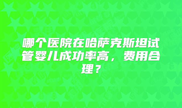 哪个医院在哈萨克斯坦试管婴儿成功率高，费用合理？