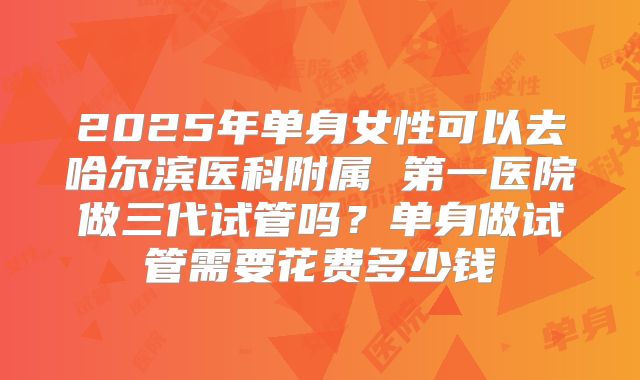 2025年单身女性可以去哈尔滨医科附属 第一医院做三代试管吗?单身做试管需要花费多少钱