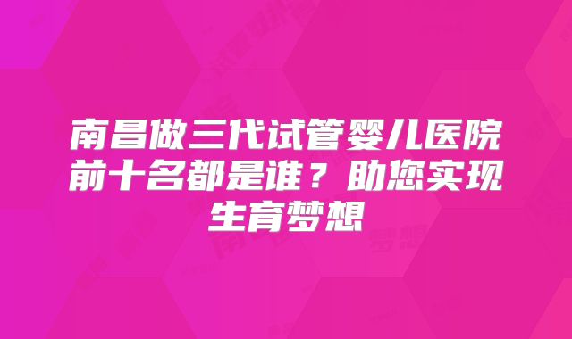 南昌做三代试管婴儿医院前十名都是谁？助您实现生育梦想