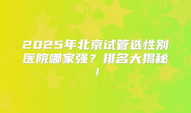 2025年北京试管选性别医院哪家强？排名大揭秘！