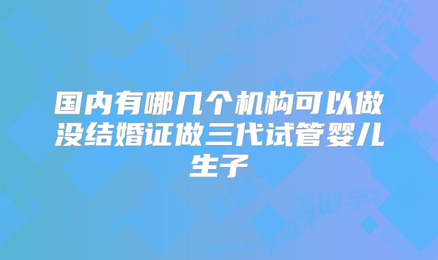 国内有哪几个机构可以做没结婚证做三代试管婴儿生子
