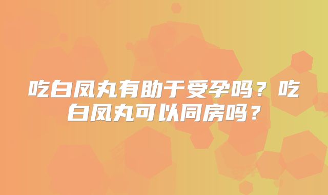 吃白凤丸有助于受孕吗?吃白凤丸可以同房吗?