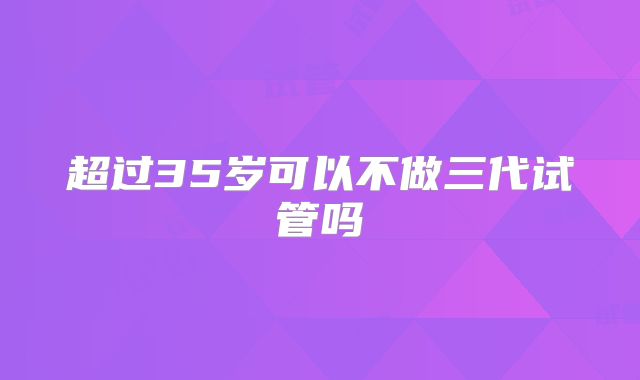超过35岁可以不做三代试管吗