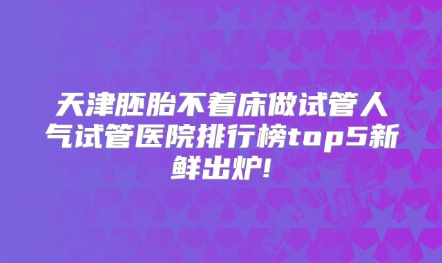 天津胚胎不着床做试管人气试管医院排行榜top5新鲜出炉!