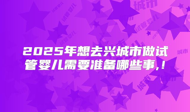2025年想去兴城市做试管婴儿需要准备哪些事,！