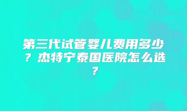 第三代试管婴儿费用多少?杰特宁泰国医院怎么选?