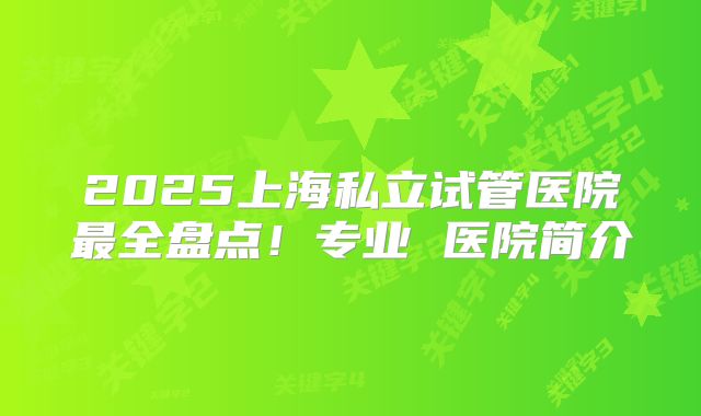 2025上海私立试管医院最全盘点！专业 医院简介