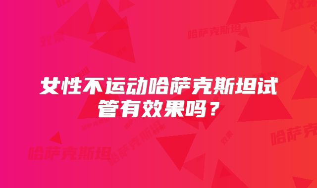 女性不运动哈萨克斯坦试管有效果吗？