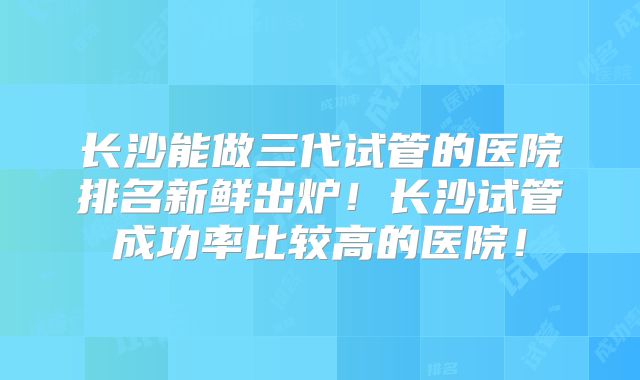 长沙能做三代试管的医院排名新鲜出炉！长沙试管成功率比较高的医院！