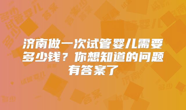 济南做一次试管婴儿需要多少钱？你想知道的问题有答案了