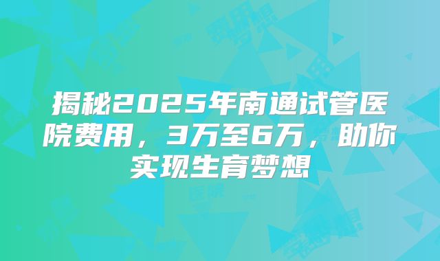 揭秘2025年南通试管医院费用,3万至6万,助你实现生育梦想