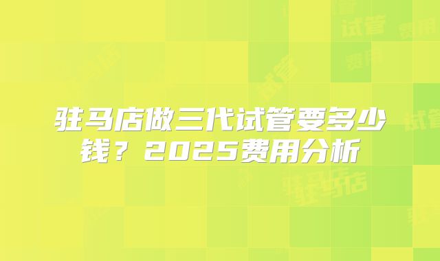 驻马店做三代试管要多少钱?2025费用分析