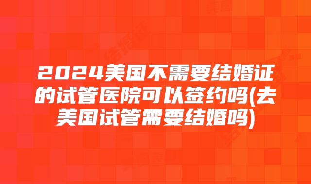 2024美国不需要结婚证的试管医院可以签约吗(去美国试管需要结婚吗)
