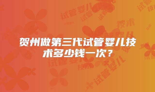 贺州做第三代试管婴儿技术多少钱一次？