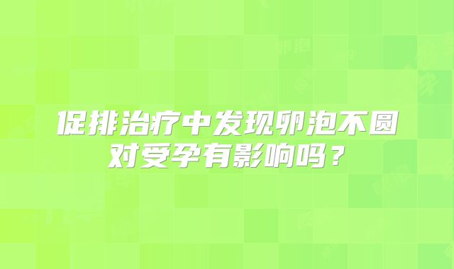 促排治疗中发现卵泡不圆对受孕有影响吗?