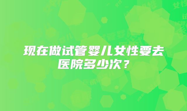 现在做试管婴儿女性要去医院多少次？