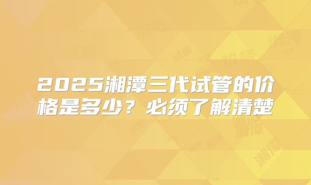 2025湘潭三代试管的价格是多少？必须了解清楚