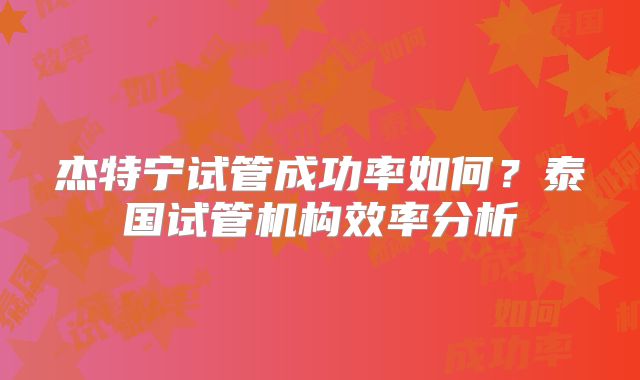 杰特宁试管成功率如何?泰国试管机构效率分析