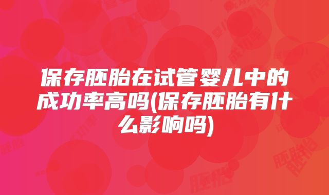 保存胚胎在试管婴儿中的成功率高吗(保存胚胎有什么影响吗)