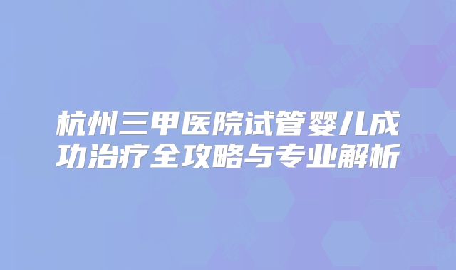 杭州三甲医院试管婴儿成功治疗全攻略与专业解析
