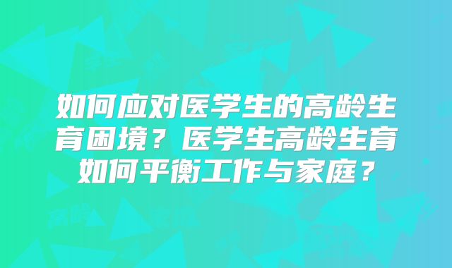 如何应对医学生的高龄生育困境?医学生高龄生育如何平衡工作与家庭?