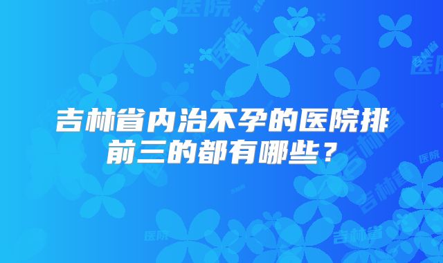 吉林省内治不孕的医院排前三的都有哪些？