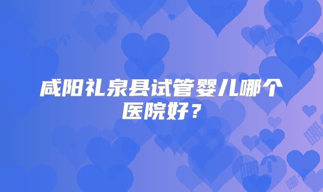 咸阳礼泉县试管婴儿哪个医院好？