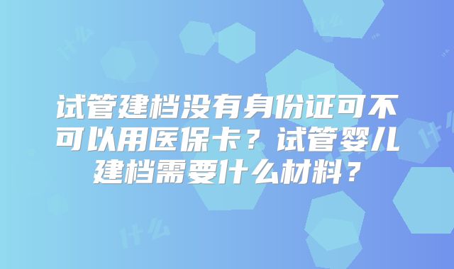 试管建档没有身份证可不可以用医保卡?试管婴儿建档需要什么材料?