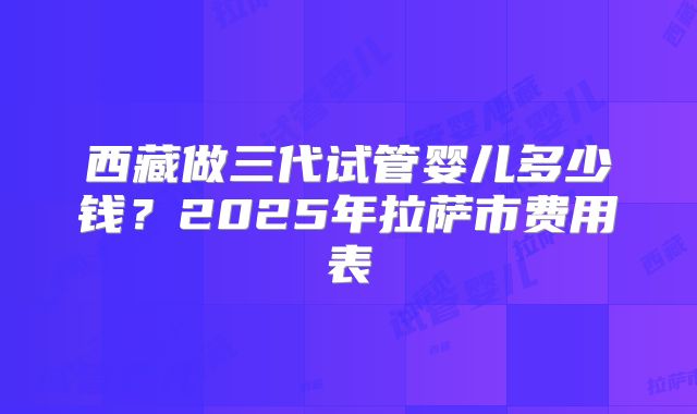 西藏做三代试管婴儿多少钱?2025年拉萨市费用表