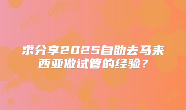 求分享2025自助去马来西亚做试管的经验?