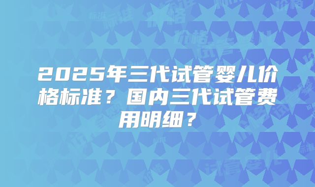 2025年三代试管婴儿价格标准?国内三代试管费用明细?
