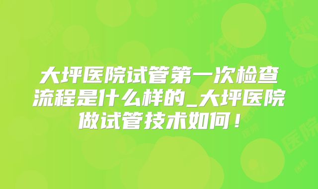 大坪医院试管第一次检查流程是什么样的_大坪医院做试管技术如何!