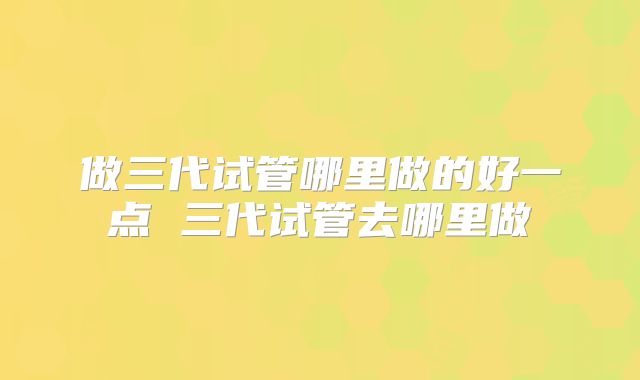 做三代试管哪里做的好一点 三代试管去哪里做