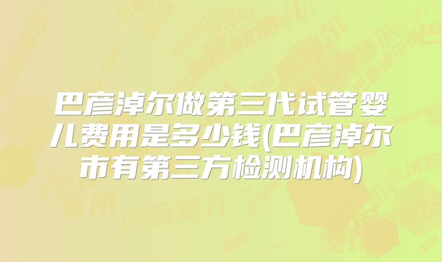 巴彦淖尔做第三代试管婴儿费用是多少钱(巴彦淖尔市有第三方检测机构)