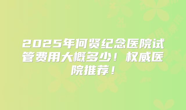 2025年何贤纪念医院试管费用大概多少！权威医院推荐！