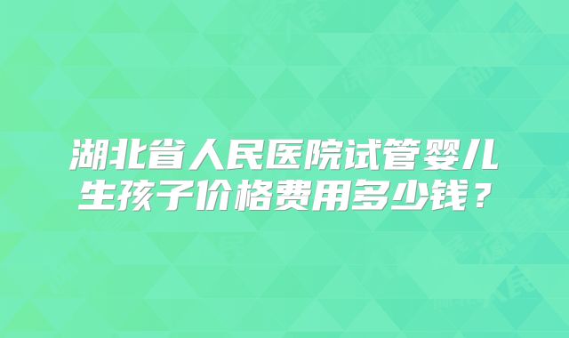 湖北省人民医院试管婴儿生孩子价格费用多少钱?