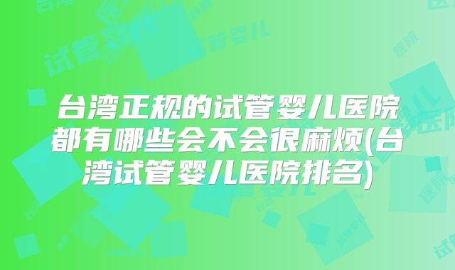 台湾正规的试管婴儿医院都有哪些会不会很麻烦(台湾试管婴儿医院排名)