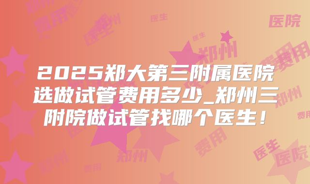 2025郑大第三附属医院选做试管费用多少_郑州三附院做试管找哪个医生！