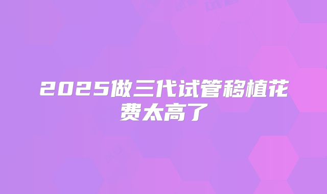 2025做三代试管移植花费太高了