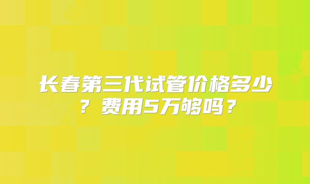 长春第三代试管价格多少?费用5万够吗?