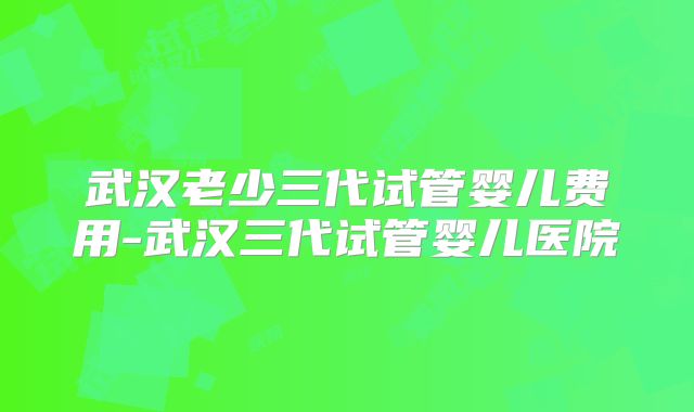 武汉老少三代试管婴儿费用-武汉三代试管婴儿医院