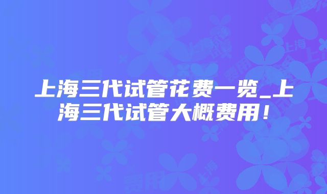 上海三代试管花费一览_上海三代试管大概费用!