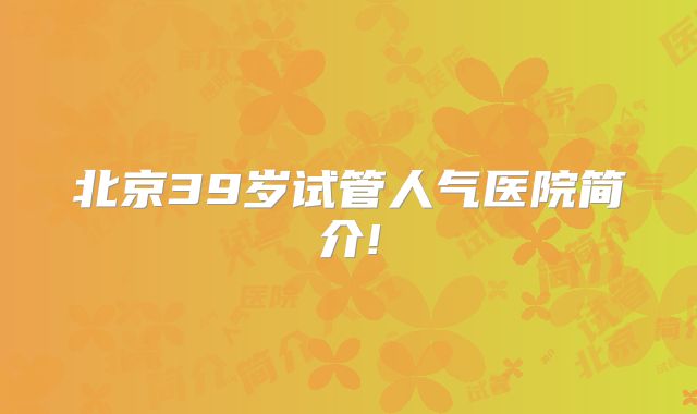 北京39岁试管人气医院简介!