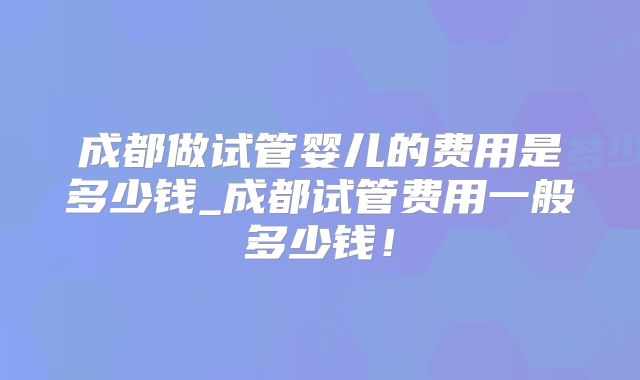 成都做试管婴儿的费用是多少钱_成都试管费用一般多少钱！